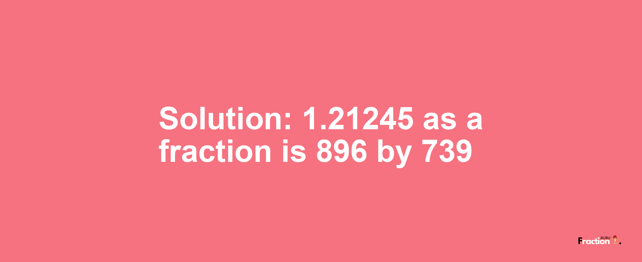 Solution:1.21245 as a fraction is 896/739
